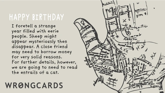 HAPPY BIRTHDAY I foretell a strange year filled with eerie people. Sheep might appear mysteriously then disappear. A close friend may need to borrow money for fairly solid reasons. 