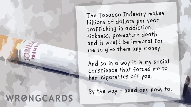 The Tobacco Industry makes billions of dollars per year trafficking in addiction, sickness, premature death, and it would be immoral for me to give them any money. And so in a way it is my social conscience that forces me to bum them from you. 