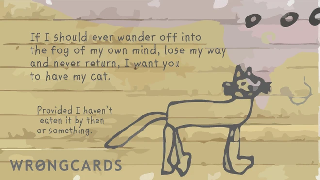 If I should ever wander off into the fog in my mind, lose my way and never return, I want you to have my cat. Provided I havent eaten it by then or something. 