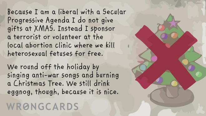 Because I am a liberal with a Secular Progressive Agenda I do not give gifts at XMAS. Instead I sponsor a terrorist or volunteer at the local abortion clinic where we kill heterosexual fetuses for free. We round off the holiday with eggnog, because it is nice. 