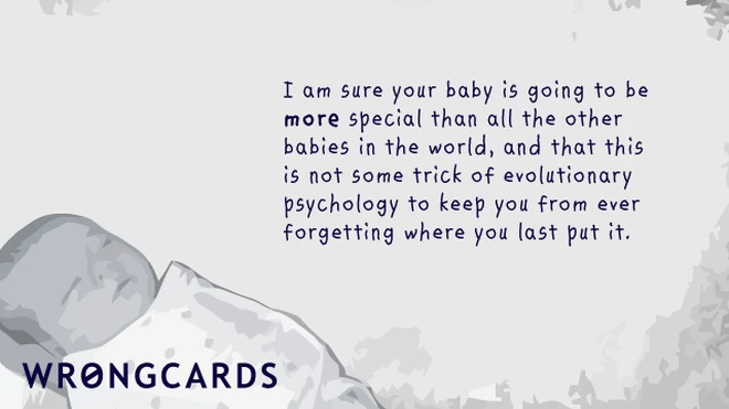 I am sure your baby is going to be more special than all the other babies in the world, and that this is not some trick of evolutionary psychology to keep you from ever forgetting where you last put it. 