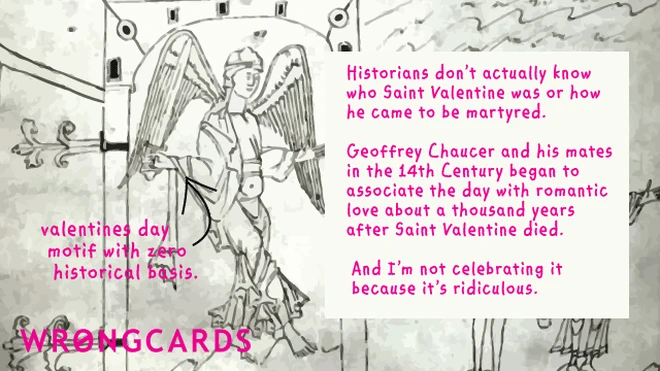 Historians dont actually know who St Valentine was or how he became martyred. Chaucer and his mates in the 14th Century began to associate the day with romantic love about a thousand years after he died. And I'm not celebrating it because it's ridiculous.