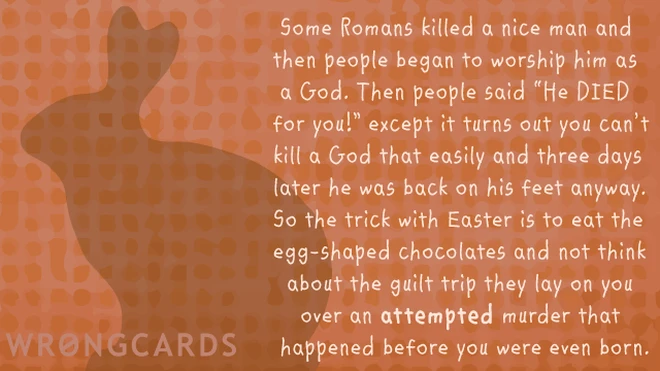 Some Romans killed a nice man and then people began to worship him as a God. Then people said 'He DIED for you!? except it turns out you can't kill a God that easily and three days later he was back on his feet anyway. 