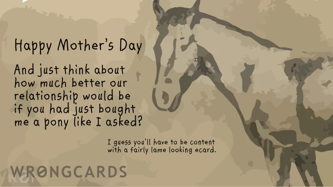 Happy Mothers Day. And just think about how much better our relationship would be if you had just bought me a pony like I asked? I guess you'll have to be content with a crap ecard. 