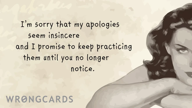 I am sorry that my apologies seem insincere and I promise to keep practicing them until you no longer notice. 