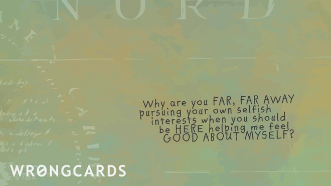 Why are you far, far away pursuing your own selfish interests when you should be HERE helping me feel good about myself? 