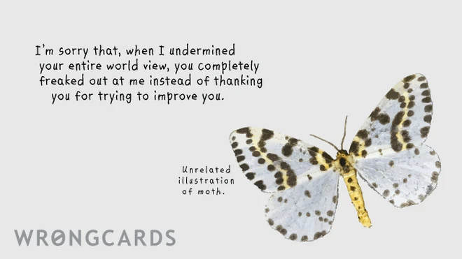 i'm sorry that when i undermined your entire world view, you completely freaked out instead of thanking me for trying to improve you 