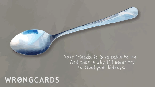 Your friendship is valuable to me. And that is why I'll need try to steal your kidneys. 