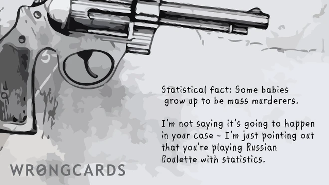 Statistical fact, some babies grow up to be mass murderers.I'm not saying it's going to happen in your case - I'm just pointing out that you're playing Russian Roulette with statistics. 