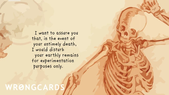 I want to assure you that, in the event of your untimely death, I would disturb your earthly remains for experimentation purposes only. 