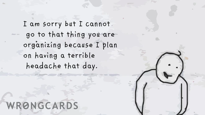 I am sorry I can't go to that thing you are organizing because I plan on having a terrible headache that day. 