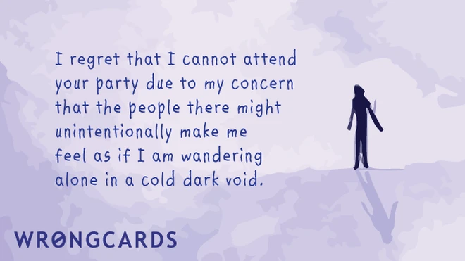 I regret I cannot attend your party due to my concern that the people there might unintentionally make me feel as if I am wandering alone in a cold dark void. 