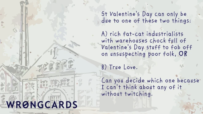 'St Valentines Day can be one of only two things: rich fat-cat industrialists with warehouses full of Valentines Day stuff to fob off onto unsuspecting poor folk, or two: love. Can you decide which because I can't think about it without twitching.' 