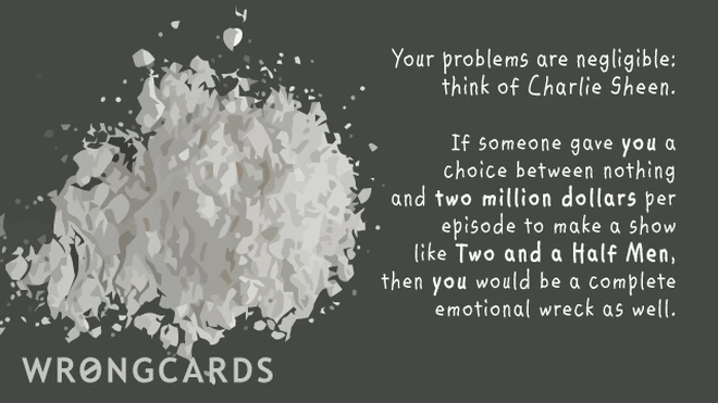 Your problems are negligible, think of Charlie Sheen. If someone gave YOU a choice between nothing and two million dollars to make a show like Two and a Half Men, you'd be a complete emotional wreck as well. 