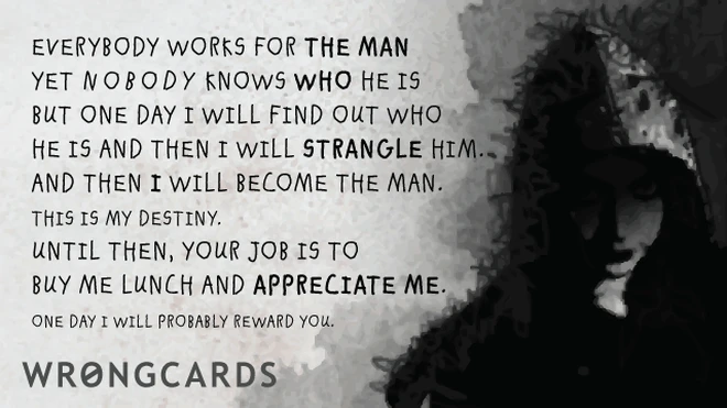 Everybody works for the man. But nobody knows who the man is. But one day I will find out who he is and strangle him. And then I will be the man. Until then, your job is to buy me lunch and appreciate me. Later I will probably reward you. 