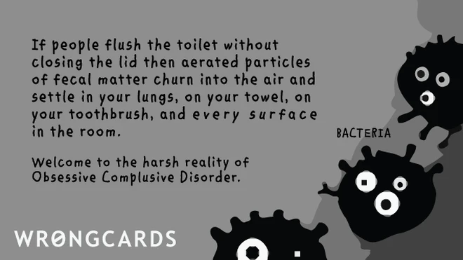 If people flush the toilet without closing the lid then aerated particles of fecal matter churn into the air and settle on your towel, in your lungs, your toothbrush and every surface in the room. Welcome to the harsh reality of obsessive compulsive disorder. 