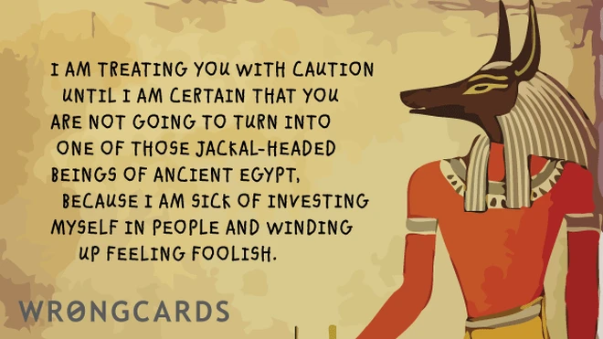 I am treating you with caution until I am certain that you are not going to turn into one of that Jackal-Headed gods of Ancient Egypt, because I'm sick of investing myself in people and winding up feeling foolish. 