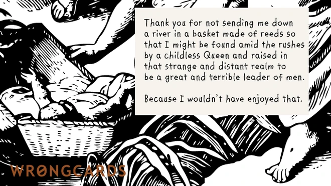 Thank you for not sending me down a river in a basket made from reeds so that I might be found by a Childless Queen and raised in that strange, distant realm to be a great and terrible leader of men. 