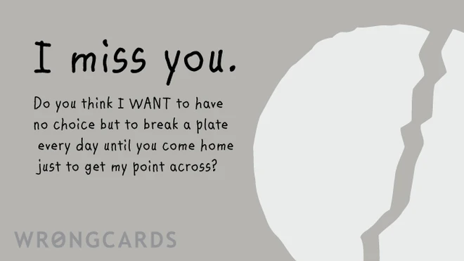 I miss you. Do you think I WANT to have no choice but to break a plate every day until you come home just to get my point across? 