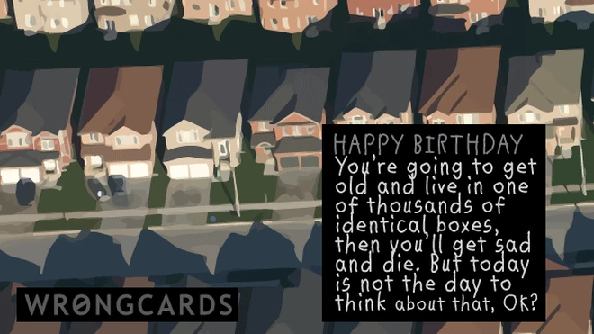 Happy Birthday. You're going to get old and live in one of thousands of identical boxes and then get sad and die. But today is not the day to think about that, ok? 