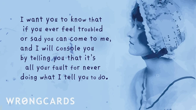 i want you to know that if you ever feel troubled or sad you can come to me, and i will console you by telling you that it’s all your fault for never doing what i tell you to do. 