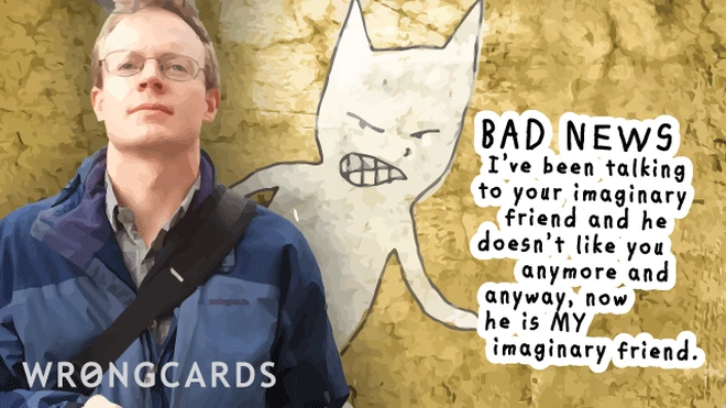 Bad news. I've been talking to your imaginary friend and he doesn't like you anymore and anyway, now he's MY imaginary friend. 