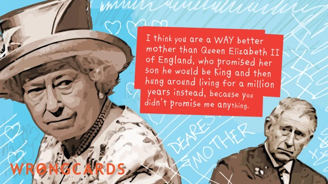 I think you are a way better mother than Queen Elizabeth II, who promised her son would be king and then hung around living for a million years instead. Because you didn't promise me anything. 