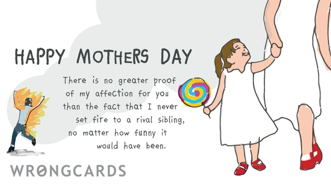 Happy Mothers Day. There is no greater proof of my affection for you than the fact that I never set fire to a rival sibling, no matter how funny it would have been. 