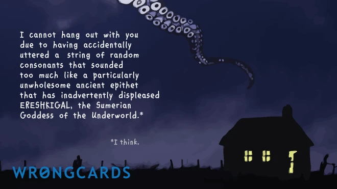 I cannot hang out with you due to having accidentally uttered a string of random consonants that sounded too much like a particularly unwholesome ancient epithet that has inadvertently displeased Ereshkigal, the Sumerian Goddess of the Underworld. 