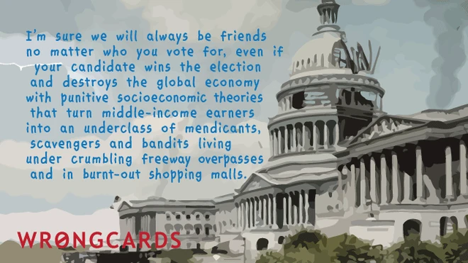 I'm sure we will be friends, no matter who you vote for, even if your candidate wins the election and destroys the global economy. 