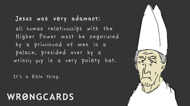 Jesus was very adamant. All human relationships with the higher power must be negotiated by a priesthood of men in a palace, presided over by a man in a very pointy hat. It's a Bible thing. 