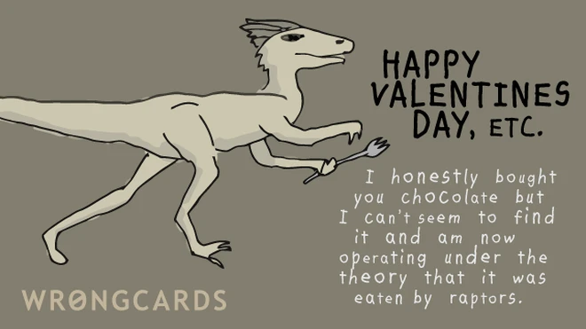 Happy Valentines Day, etc. I honestly bought you chocolate but can no longer find it and am now operating under the theory that it was eaten by raptors. 