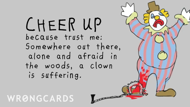 Cheer up. Trust me, somewhere out there, alone and afraid in the woods, a clown is suffering. 