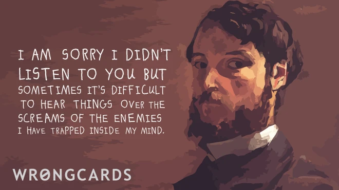 i am sorry i didnt listen to you but sometimes it is difficult to hear things over the screams of the enemies i have trapped in my mind. 