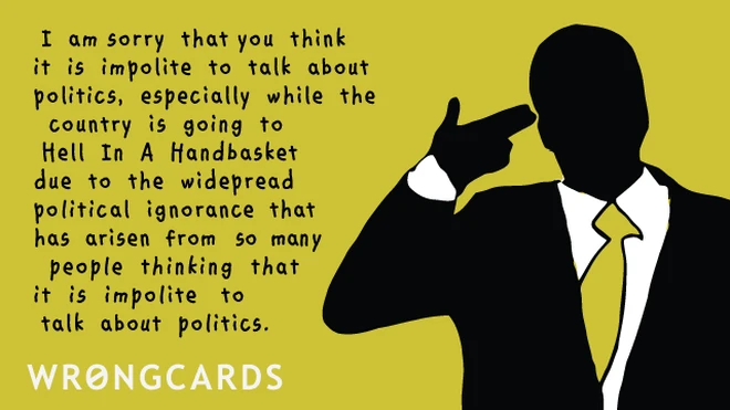 I am sorry that you think it is impolite to talk about politics, especially while the country is going to Hell in a Handbasket due to the widespread political ignorance that has arisen from so many people thinking that is impolite to talk about politics. 