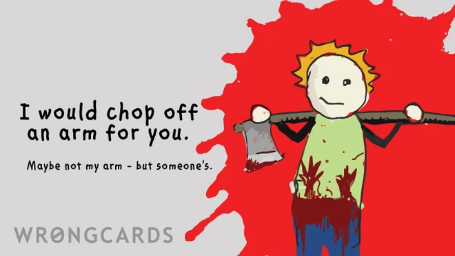 i would chop off an arm for you. maybe not my arm, but someone's... 