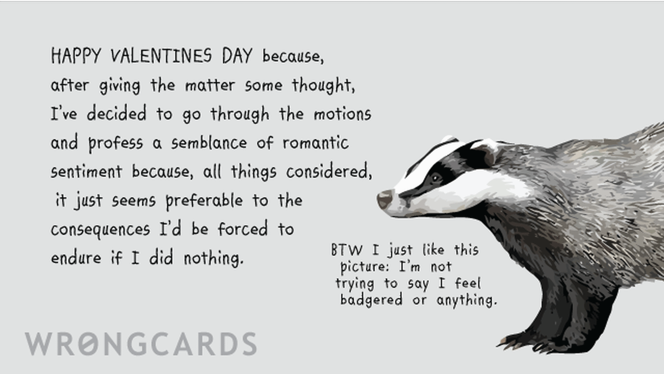 Valentines Ecard with text: Happy Valentines Day because, after giving the matter some thought, I've decided to go through the motions and profess a semblance of romantic sentiment because, all things considered, it just seems preferable to the consequences I'd be force to endure if I did nothing. (A picture of a badger with the words: by the way, I just like this picture, I'm not trying to say I feel badgered or anything.)
