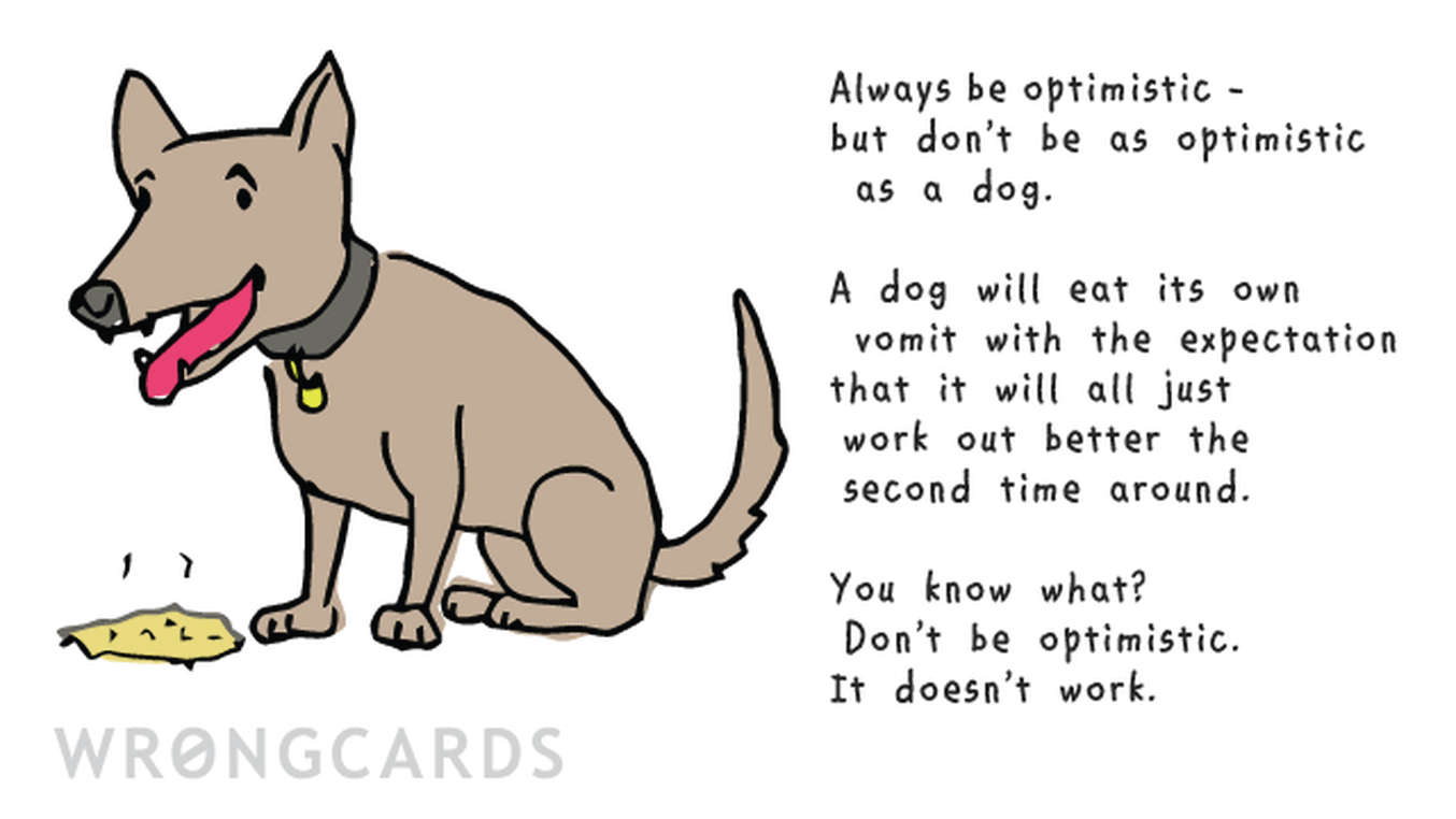 Inspirational Ecard with text: ALways be optimistic. But don't be as optimistic as a dog. A dog will eat its own vomit with the expectation that it will just work out better the second time around. You know what? Don't be optimistic. It doesn't work.
