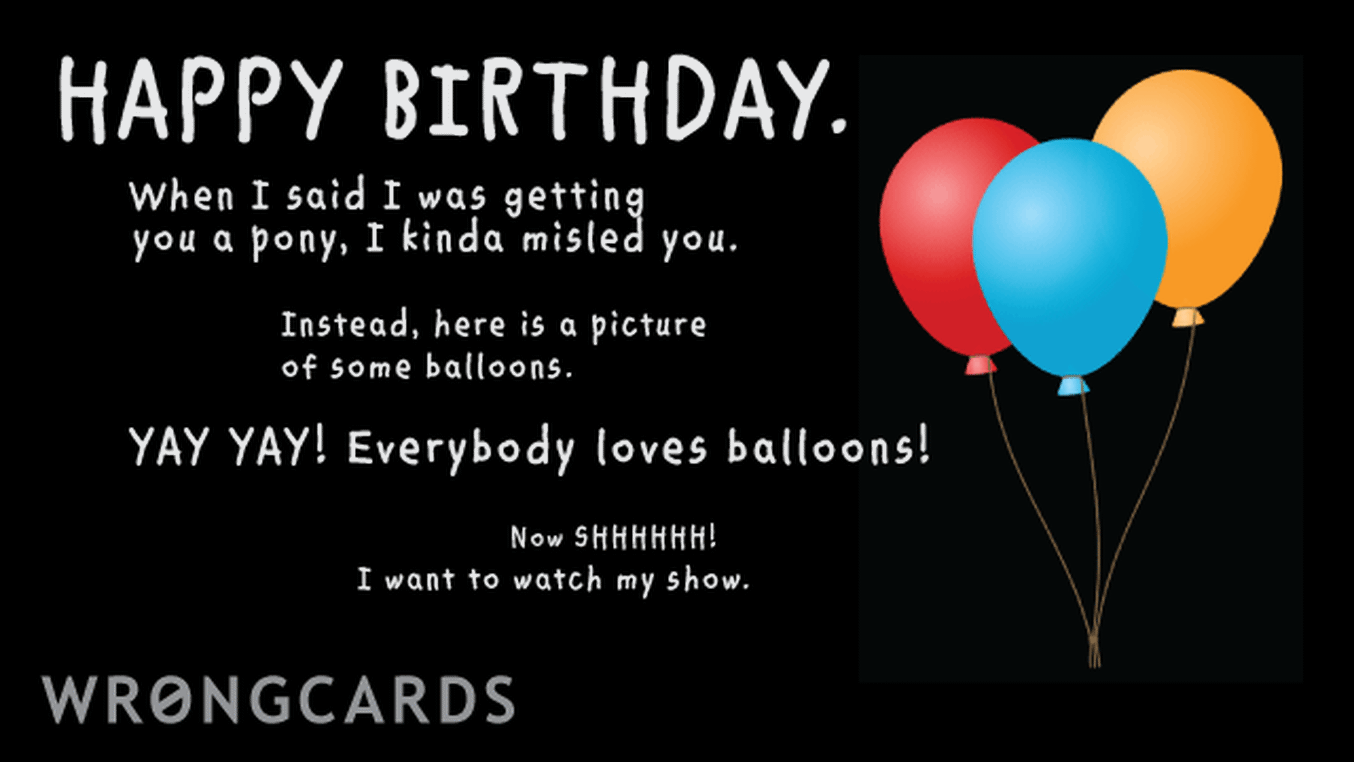 Birthday Ecard with text: happy birthday! btw when i said i was getting you a pony, i kinda lied. instead, here is a picture of some very colorful balloons. yay! Yay! everyone loves balloons! now shhhhh! i want to watch my show.
