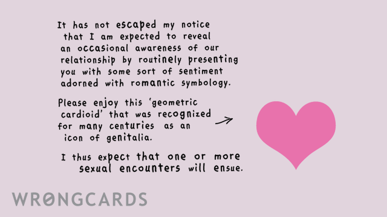 Love Ecard with text: It has not escaped my notice that I am expected to reveal an occasional awareness of our relationship by routinely presenting you with some sort of sentiment adorned with romantic symbology. Please enjoy this 'geometric cardioid' that was recognized for many centuries as an icon of genitalia. I thus expect that one or more sexual encounters will ensure.
