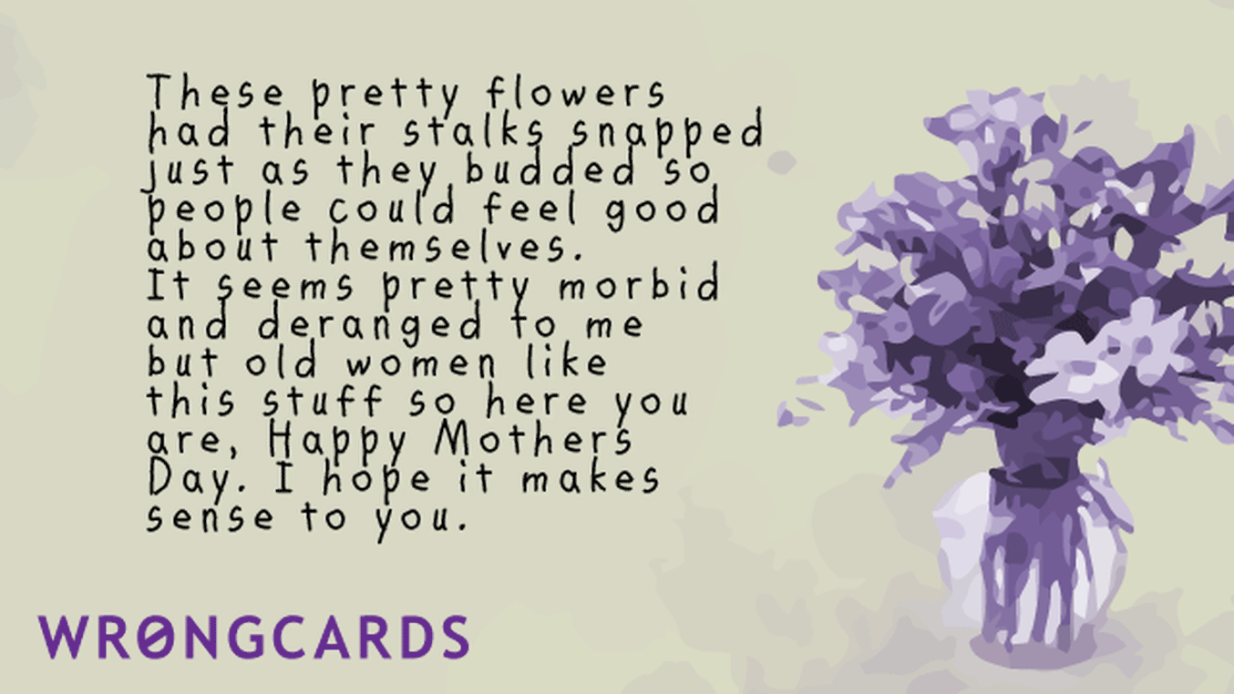 Mother's Day Ecard with text: these pretty flowers had their stalks snapped just as they budded so people could feel good about themselves. It seems pretty morbid and deranged to me, but old women like this stuff so here you are, Happy Mothers Day Blah Blah.
