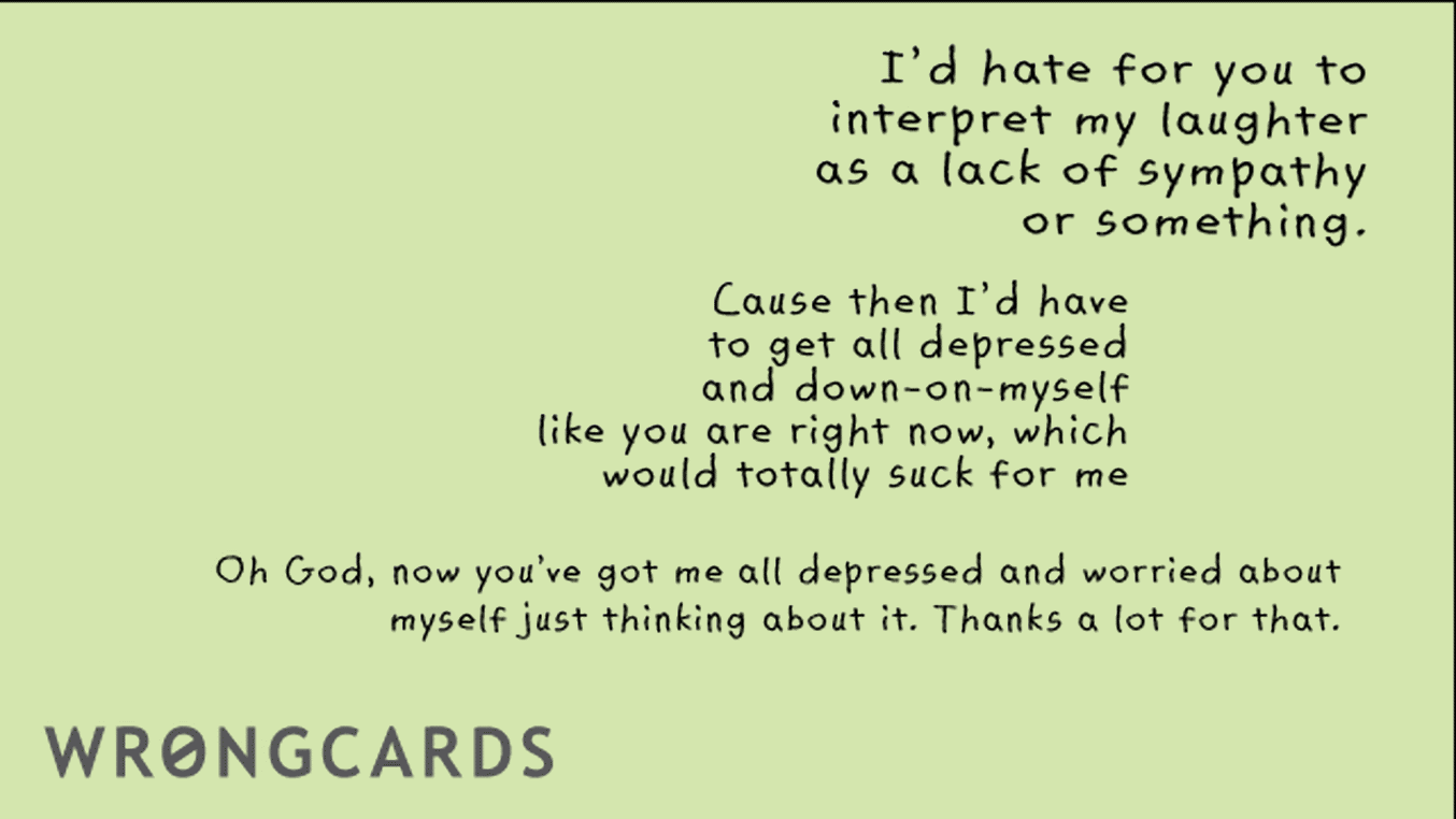 Sympathy Cards Ecard with text: id hate for you to interpret my as a lack of sympathy or something. cause then i'd have to get all depressed and down-on-myself, like you are right now, which would totally suck for me. Oh God now you've got me all depressed and
