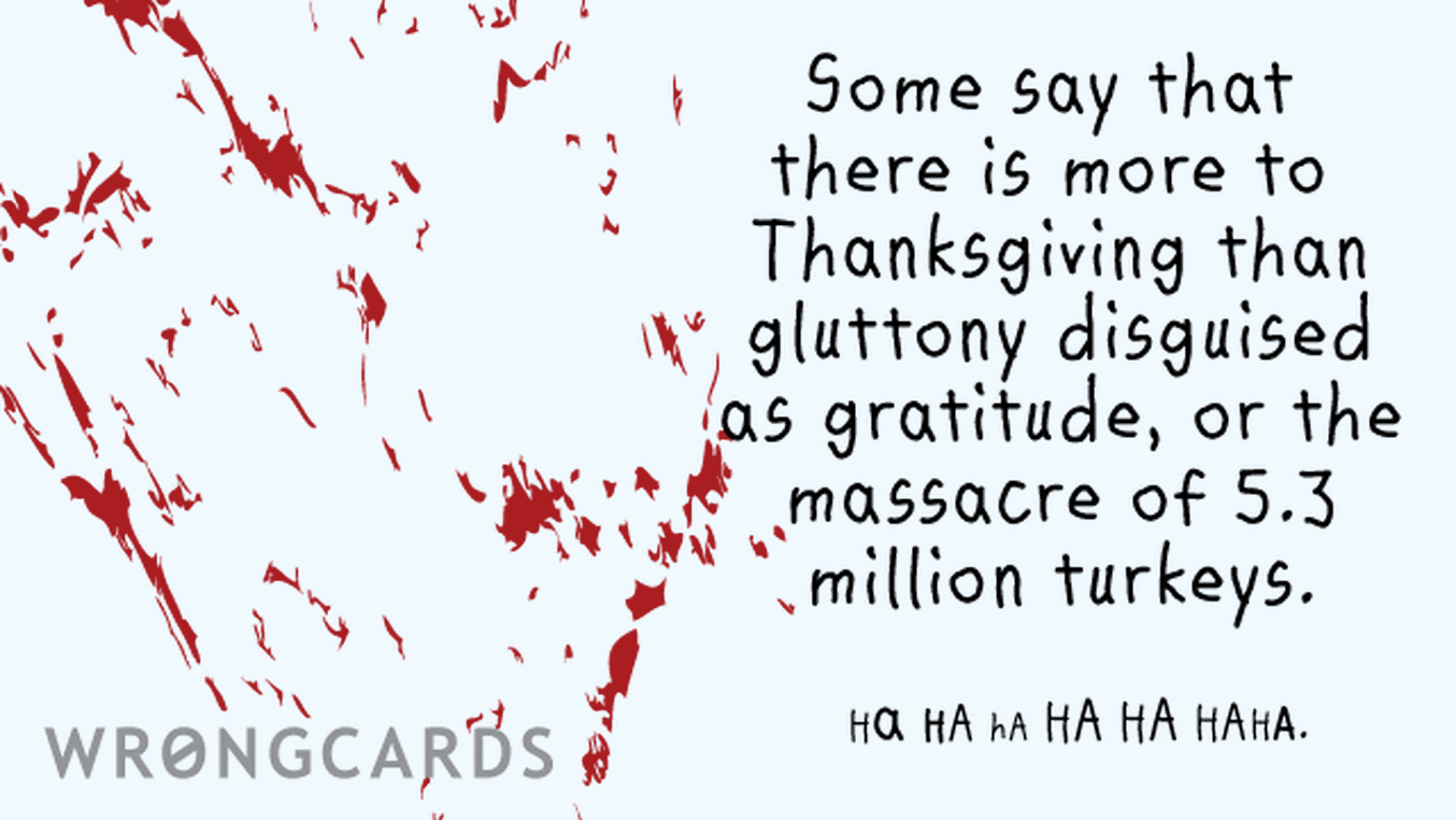 Happy Thanksgiving Ecard with text: Some say that there is more to Thanksgiving than gluttony disguised as gratitude, or the massacre of 5.3 million turkeys.   HA HA HA HA HA HAHA.
