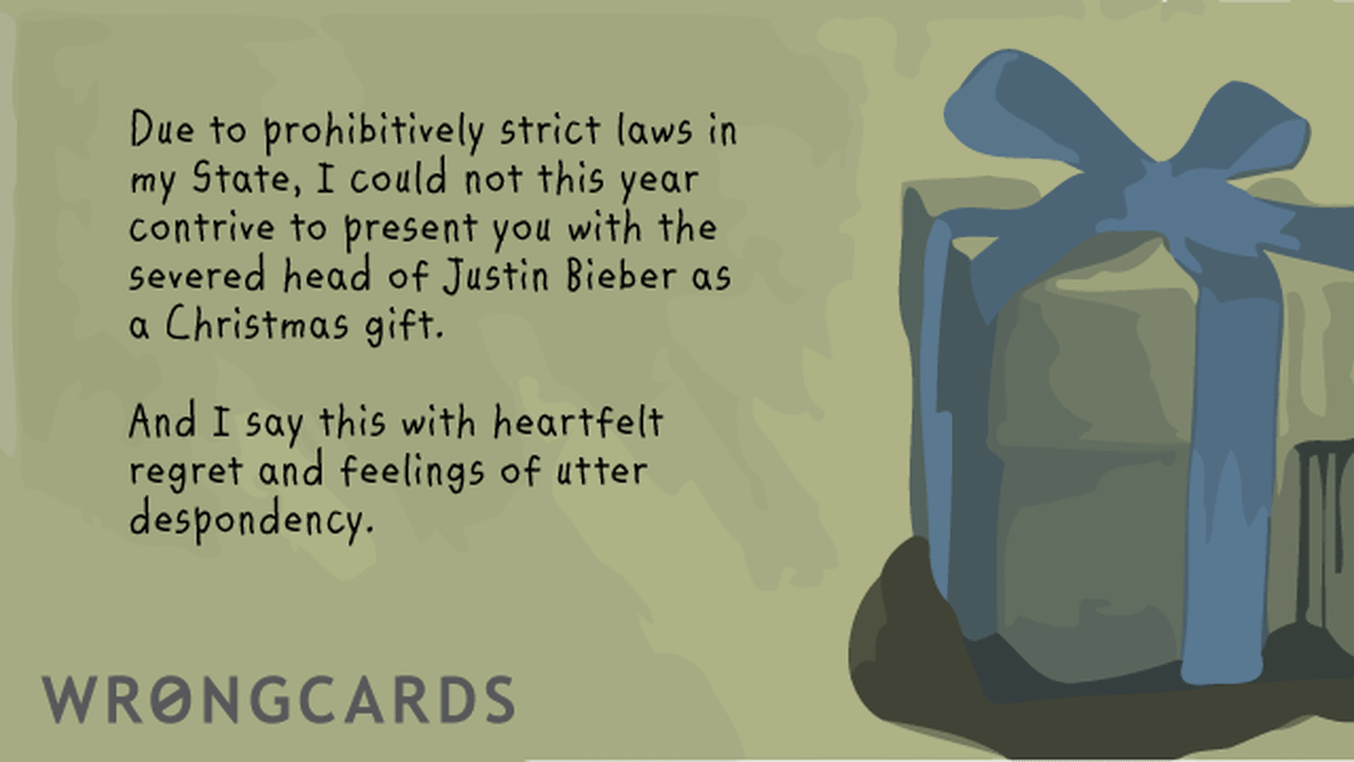 Christmas Ecard with text: Due to prohibitively strict laws in my State, I could not this year contrive to present you with the severed head of Justin Bieber as a Christmas gift. And I say so with heartfelt regret and feelings of utter despondency.
