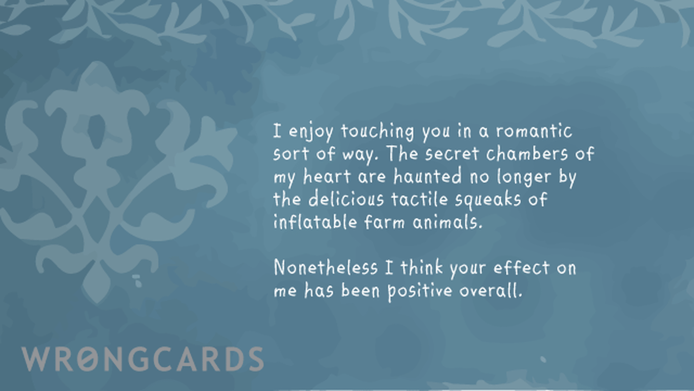Love Ecard with text: I enjoy touching you in a romantic sort of way. The secret chambers of my heart are haunted no longer by the delicious tactile squeak of inflatable farm animals. Nonetheless I think your effect on me has been positive overall.
