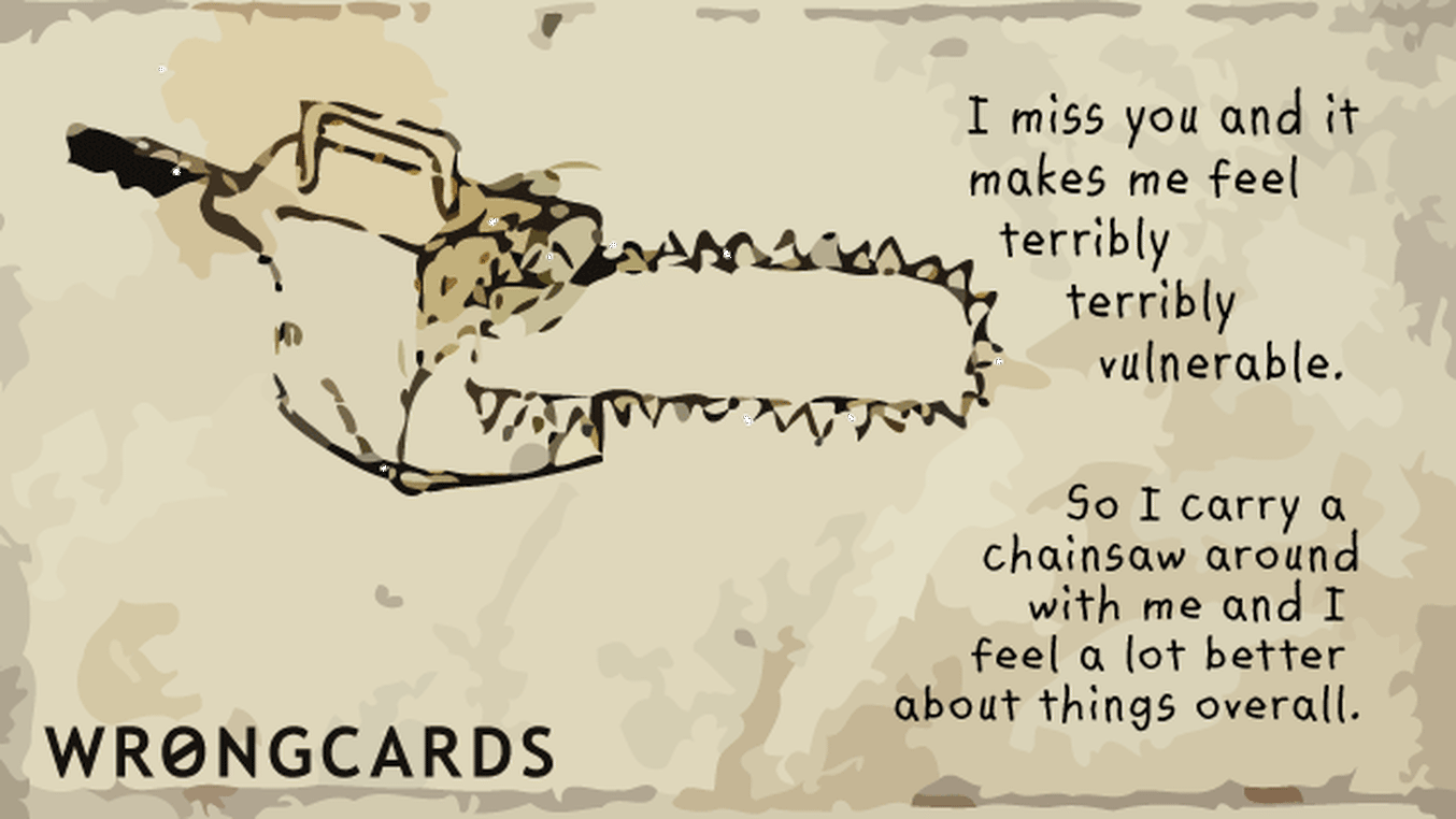 Missing You Cards Ecard with text: I miss you and it makes me feel terribly terribly vulnerable So I carry a chainsaw around with me and feel a lot better about things overall.
