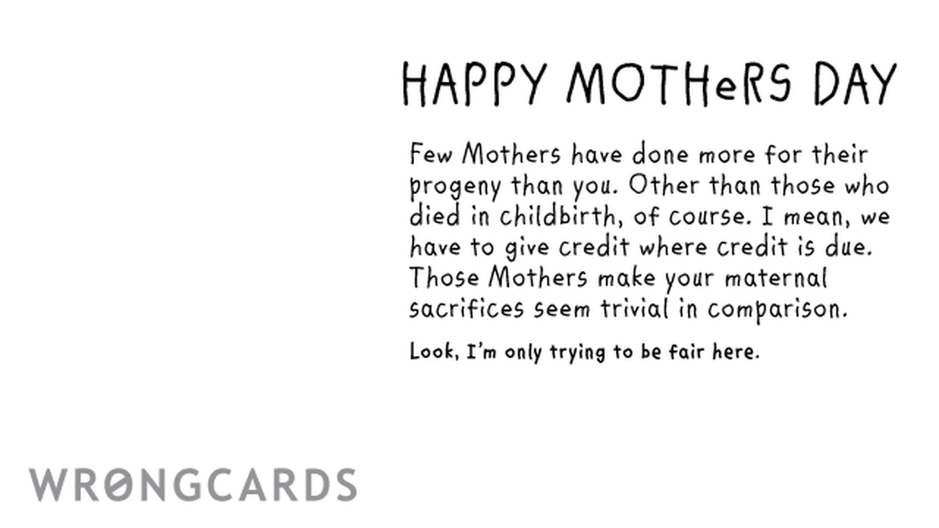 Mother's Day Ecard with text: Happy Mothers Day Few Mothers have done more for their progeny than you. Excepting those who died in childbirth of course. I mean, we have to give credit where credit is due. Those Mothers make your maternal sacrifices seem trivial.
