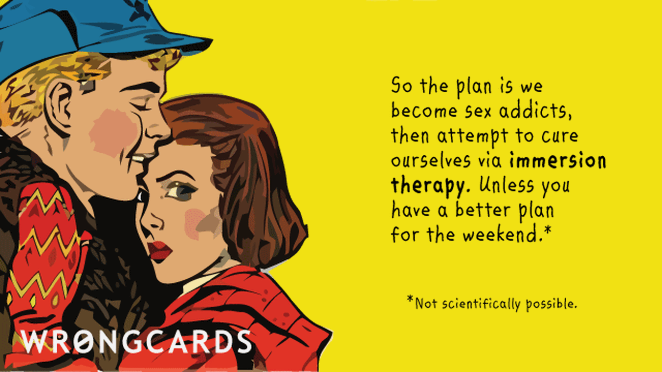 Flirting and Pick Up Lines Ecard with text: So the plan is we become sex addicts, then attempt to cure ourselves via immersion therapy. Unless you have a better plan for the weekend (not scientifically possible).
