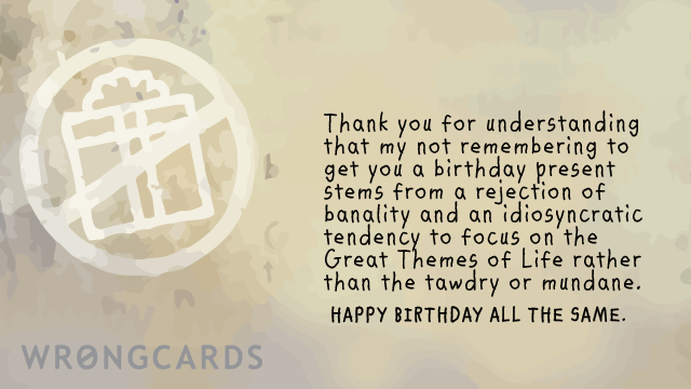 Birthday Ecard with text: Thank you for understanding that my not remembering to get you a birthday present stems from a rejection of banality and an idiosyncratic tendency to focus on the Great Themes of Life rather than the tawdry or mundane.
