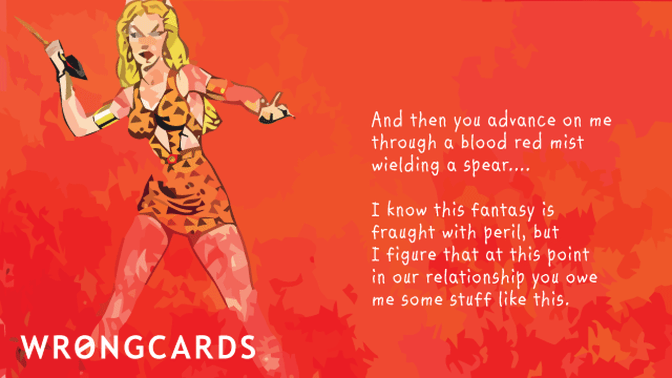 Love Ecard with text: then you advance on me through a blood red mist wielding a spear. I know  this fantasy is fraught with peril but I figure  that at this point in our relationship you owe me some stuff like this.
